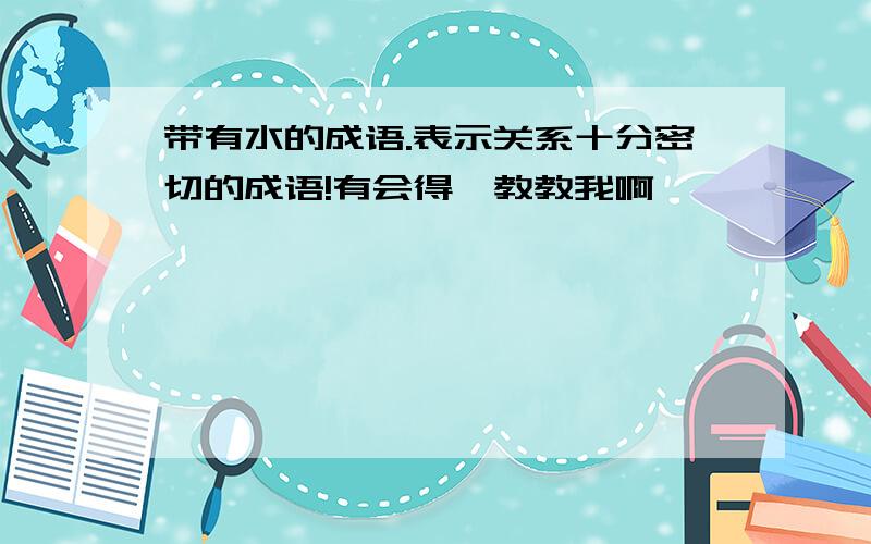 带有水的成语.表示关系十分密切的成语!有会得,教教我啊,