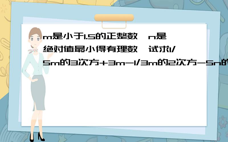 m是小于1.5的正整数,n是绝对值最小得有理数,试求1/5m的3次方+3m-1/3m的2次方-5n的2次方+6n的3次方m的2次方