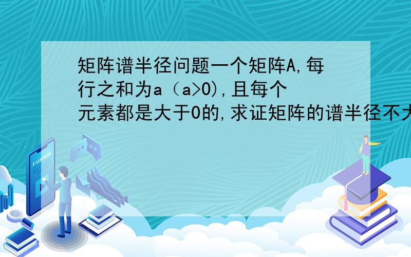 矩阵谱半径问题一个矩阵A,每行之和为a（a>0),且每个元素都是大于0的,求证矩阵的谱半径不大于a（或者证明其特征值全部不大于a）.