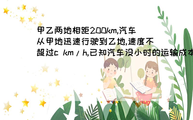 甲乙两地相距200km,汽车从甲地迅速行驶到乙地,速度不超过c km/h,已知汽车没小时的运输成本(以元为单位)由可变部分和固定部分组成：可变部分与速度v km/h的平方成正比,且比例系数为1/3；固