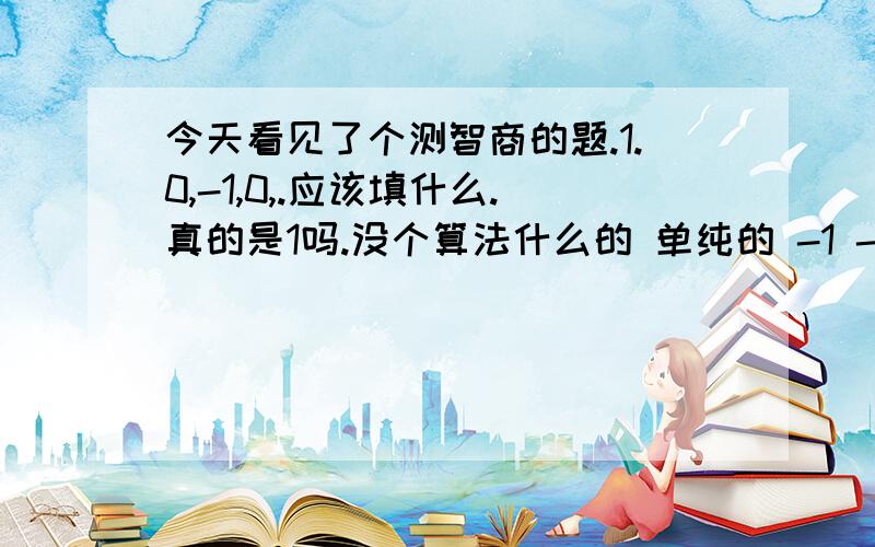 今天看见了个测智商的题.1.0,-1,0,.应该填什么.真的是1吗.没个算法什么的 单纯的 -1 -1 +1 +1?