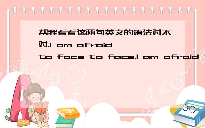 帮我看看这两句英文的语法对不对.I am afraid to face to face.I am afraid to be forgot.帮我看一下,这两句的语法对不对.如果不对,要怎么该.最好是英语老师或者英语比较好的人,要肯定的答案.