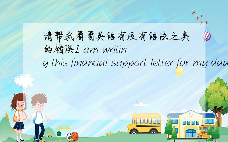 请帮我看看英语有没有语法之类的错误I am writing this financial support letter for my daughter XXX's study in Japan.My daughter,XXX,who learn hard since she was young,and she decided to go to Japan for a further study after graduation