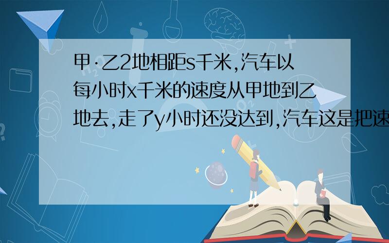 甲·乙2地相距s千米,汽车以每小时x千米的速度从甲地到乙地去,走了y小时还没达到,汽车这是把速度没小时增加2千米，才按时到达乙地，用代数式表示从甲地到乙地一共用的时间，若s=174千米/