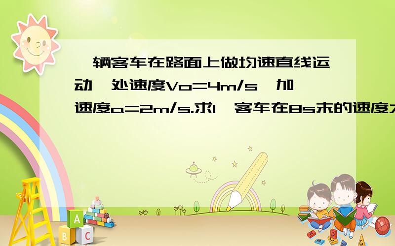 一辆客车在路面上做均速直线运动,处速度Vo=4m/s,加速度a=2m/s.求1、客车在8s末的速度大小：2、客车在8s内的位移大小.