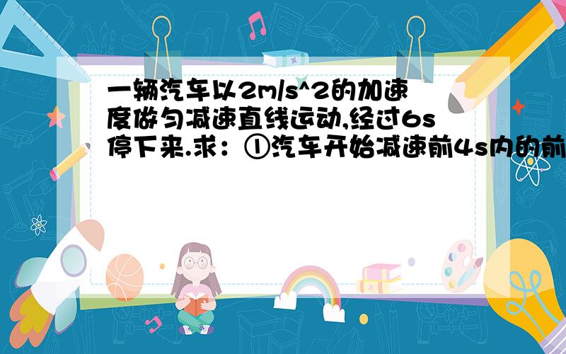 一辆汽车以2m/s^2的加速度做匀减速直线运动,经过6s停下来.求：①汽车开始减速前4s内的前进距离; ②后4s内的前进距离.