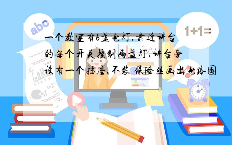 一个教室有6盏电灯,靠近讲台的每个开关控制两盏灯,讲台旁设有一个插座,不装 保险丝画出电路图