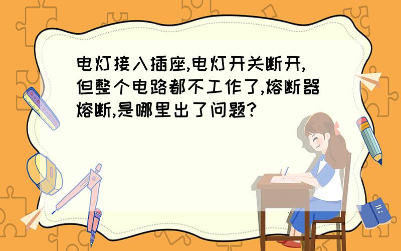 电灯接入插座,电灯开关断开,但整个电路都不工作了,熔断器熔断,是哪里出了问题?