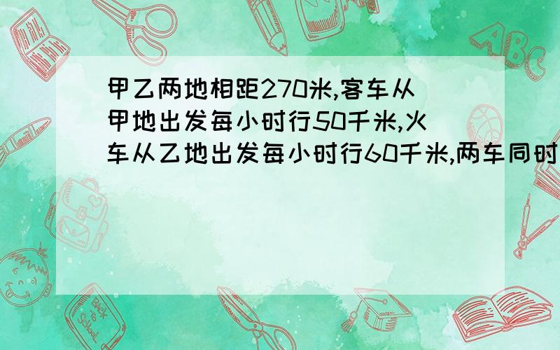 甲乙两地相距270米,客车从甲地出发每小时行50千米,火车从乙地出发每小时行60千米,两车同时出发,相向而行,途中火车装卸货物用去1小时,从出发到相遇经过了几小时