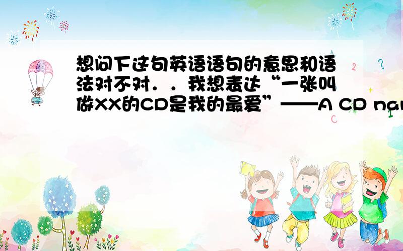 想问下这句英语语句的意思和语法对不对．．我想表达“一张叫做XX的CD是我的最爱”——A CD named XX is my favourite.