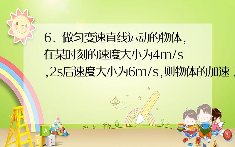 6．做匀变速直线运动的物体,在某时刻的速度大小为4m/s,2s后速度大小为6m/s,则物体的加速 度大小( ) A. 可能小于2m/s2 B. 可能等于2m/s2 C. 可能大于2m/s2 D.可能大于5 m/s2