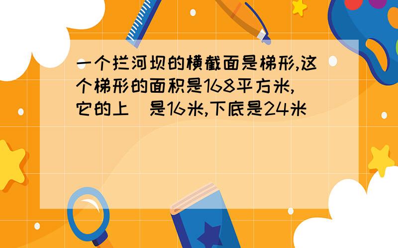 一个拦河坝的横截面是梯形,这个梯形的面积是168平方米,它的上㡳是16米,下底是24米