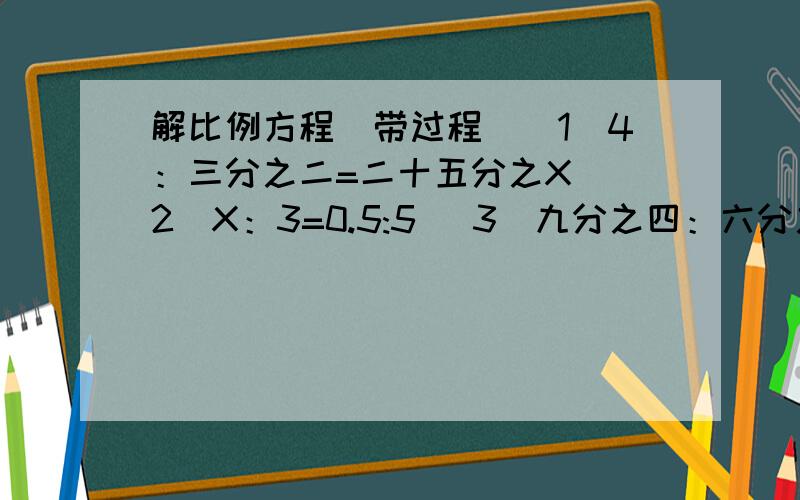 解比例方程（带过程）（1）4：三分之二=二十五分之X （2）X：3=0.5:5 （3）九分之四：六分之一=X：15 （4）13：7=十四分之X （5）6：X=1又五分之一：50％ （6）三分之二：六分之一=X：12