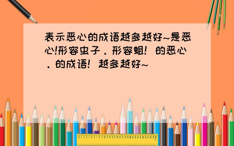 表示恶心的成语越多越好~是恶心!形容虫子。形容蛆！的恶心。的成语！越多越好~