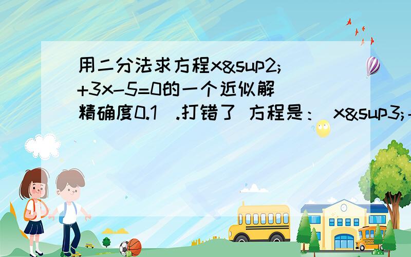 用二分法求方程x²+3x-5=0的一个近似解（精确度0.1）.打错了 方程是： x³＋3x－5=0