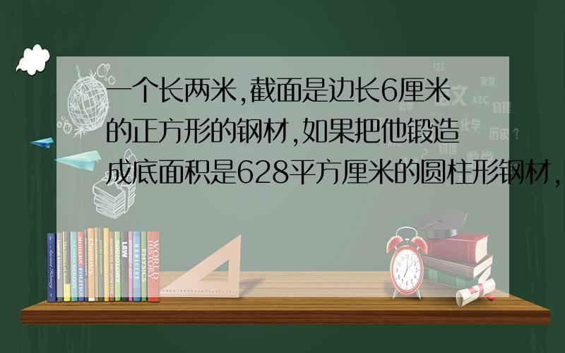 一个长两米,截面是边长6厘米的正方形的钢材,如果把他锻造成底面积是628平方厘米的圆柱形钢材,锻造后钢材的长是多少米?把一根长4米的圆柱形木材截成两段后,表面积增加了56.52平方厘米.原