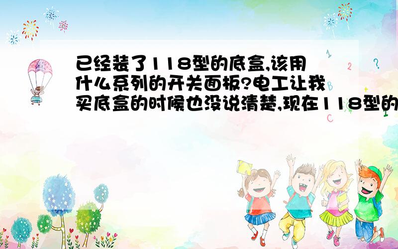 已经装了118型的底盒,该用什么系列的开关面板?电工让我买底盒的时候也没说清楚,现在118型的底盒已经埋到墙里了,请问现在该买什么系列的开关面板啊.现在各品牌的开关面板系列太多,我只