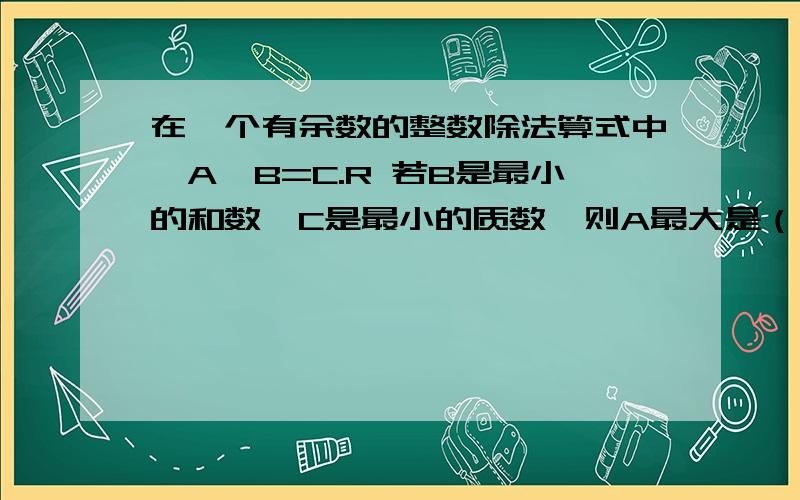 在一个有余数的整数除法算式中,A÷B=C.R 若B是最小的和数,C是最小的质数,则A最大是（）最小是（）