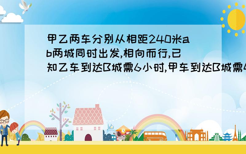 甲乙两车分别从相距240米ab两城同时出发,相向而行,已知乙车到达B城需6小时,甲车到达B城需4小时.问：两车什么时候相遇?急