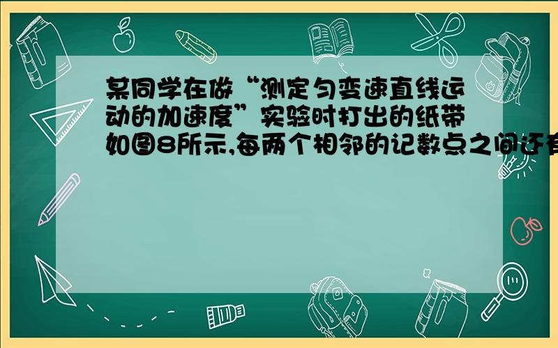 某同学在做“测定匀变速直线运动的加速度”实验时打出的纸带如图8所示,每两个相邻的记数点之间还有四个点没有画出来,图中上面的数字为相邻两记数点间的距离,打点计时器的电源频率为