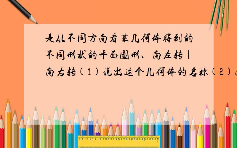 是从不同方向看某几何体得到的不同形状的平面图形、向左转|向右转(1)说出这个几何体的名称(2)画出他的表面展开图(3)若从正面看宽为4厘米，长为15厘米，从左面看的宽为3厘米 上面看是斜