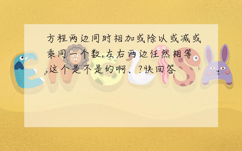 方程两边同时相加或除以或减或乘同一个数,左右两边任然相等,这个是不是的啊、?快回答