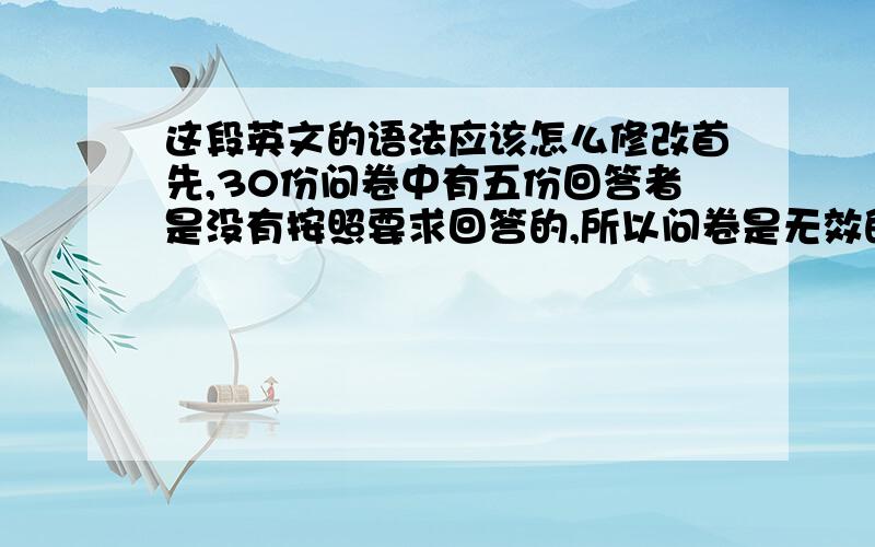 这段英文的语法应该怎么修改首先,30份问卷中有五份回答者是没有按照要求回答的,所以问卷是无效的.第二,在剩下的有效问卷中,由于问卷设计不清晰,造成回答者出现了误解的情况,把单项选