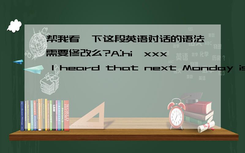 帮我看一下这段英语对话的语法需要修改么?A:hi,xxx I heard that next Monday is xx’s birthday.What can we do for her?B:How about hold a party for her,and she’ll be surprised in that.A:oh,that’s a good idea!But what are we prepari