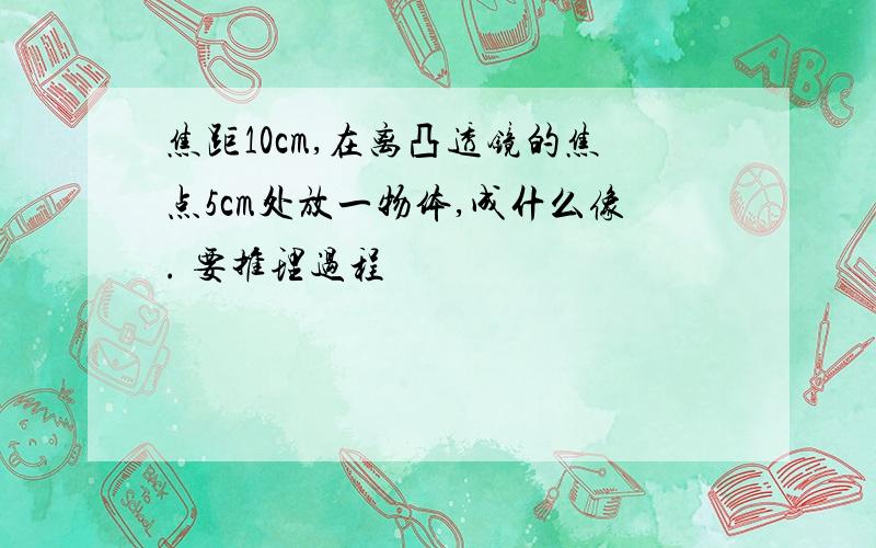 焦距10cm,在离凸透镜的焦点5cm处放一物体,成什么像. 要推理过程