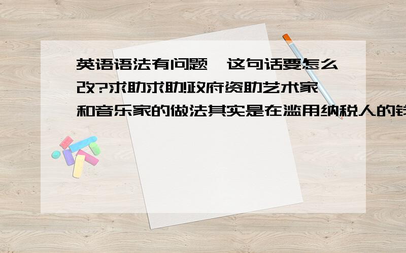 英语语法有问题,这句话要怎么改?求助求助!政府资助艺术家和音乐家的做法其实是在滥用纳税人的钱.（dissipation,taxpayer）Government funds artist and musician,which actually is dissipation of the money of taxpayer