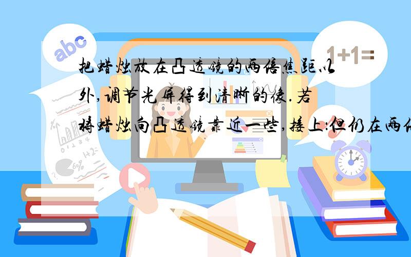 把蜡烛放在凸透镜的两倍焦距以外,调节光屏得到清晰的像.若将蜡烛向凸透镜靠近一些,接上：但仍在两倍焦距以外,为了再次得到清晰的像,应该A.将光屏靠近透镜一些,观察到的像比原来小B.将