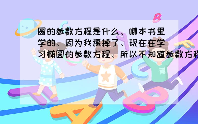 圆的参数方程是什么、哪本书里学的、因为我课掉了、现在在学习椭圆的参数方程、所以不知道参数方程是什么?