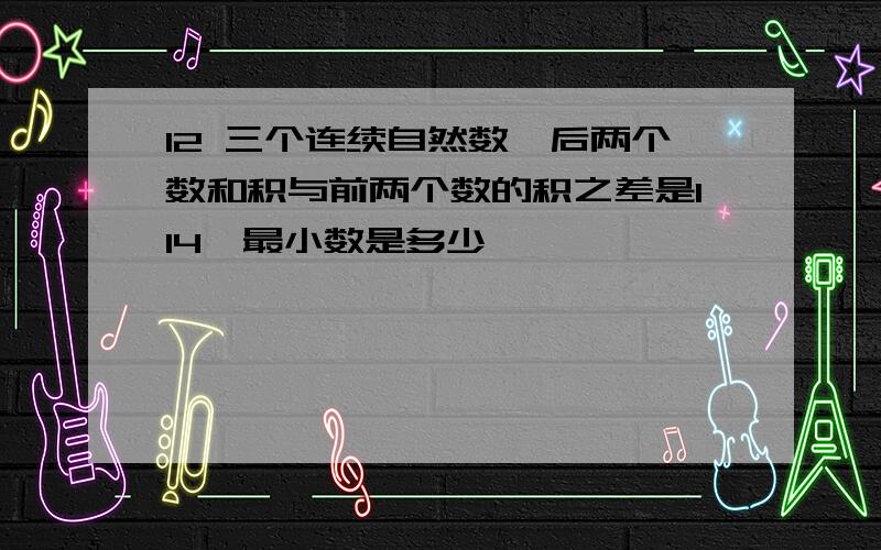 12 三个连续自然数,后两个数和积与前两个数的积之差是114,最小数是多少