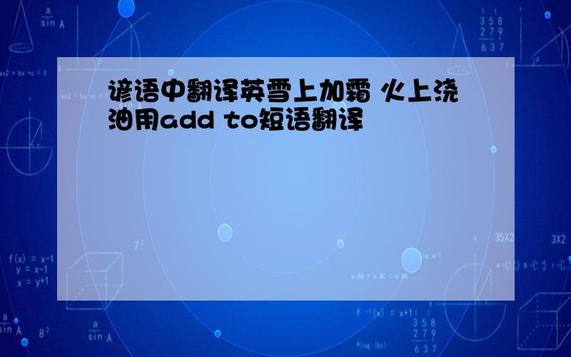 谚语中翻译英雪上加霜 火上浇油用add to短语翻译