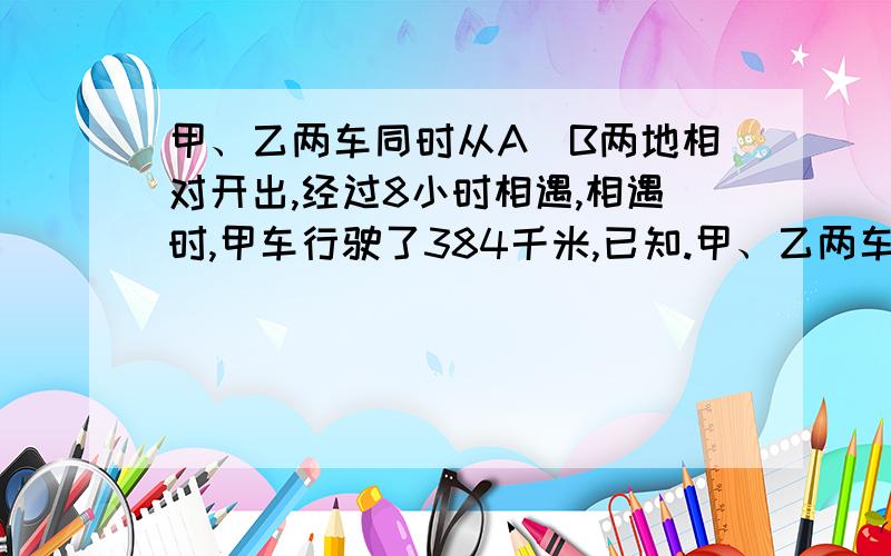 甲、乙两车同时从A\B两地相对开出,经过8小时相遇,相遇时,甲车行驶了384千米,已知.甲、乙两车同时从A、B两地相对开出,经过8小时相遇,相遇时,甲车行驶了384千米,已知乙车的速度比甲车快4/1.A