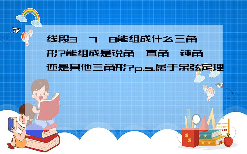 线段3,7,8能组成什么三角形?能组成是锐角,直角,钝角还是其他三角形?p.s.属于余弦定理