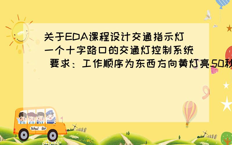 关于EDA课程设计交通指示灯一个十字路口的交通灯控制系统 要求：工作顺序为东西方向黄灯亮50秒,后5秒绿灯亮.然后红灯亮55秒.南北方向红灯亮55秒,前50秒东西方向绿灯亮,后5秒黄灯亮.依次