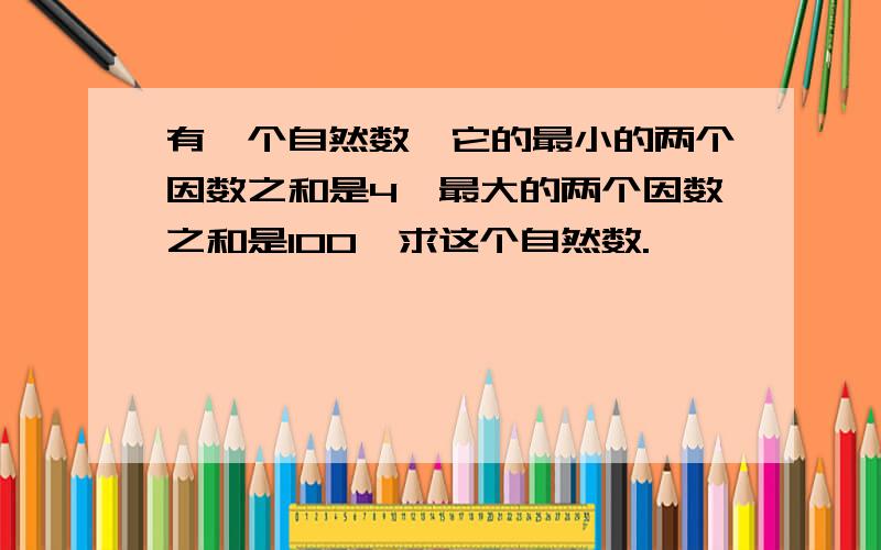 有一个自然数,它的最小的两个因数之和是4,最大的两个因数之和是100,求这个自然数.