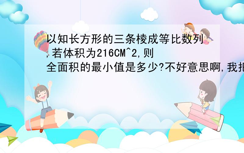 以知长方形的三条棱成等比数列,若体积为216CM^2,则全面积的最小值是多少?不好意思啊,我把CM^3写错成CM^2,麻烦注意一下......