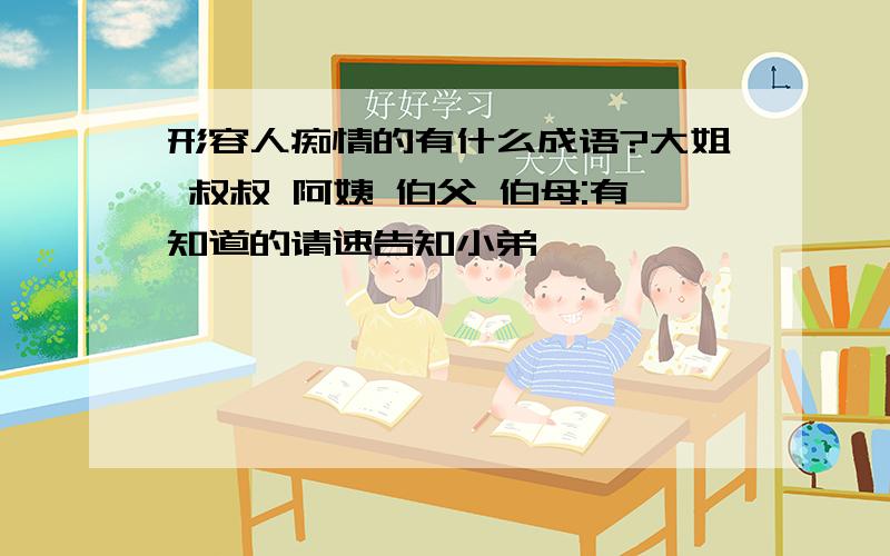 形容人痴情的有什么成语?大姐 叔叔 阿姨 伯父 伯母:有知道的请速告知小弟