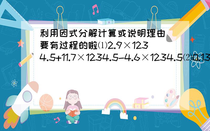 利用因式分解计算或说明理由 要有过程的啦⑴2.9×1234.5+11.7×1234.5-4.6×1234.5⑵0.13×278+64×2.78+23×2.78⑶已知；m=an+bn-cn,其中a=3又3分之1,b=4又2分之1,c=2又6分之5,n=2又5分之3,求m的值⑷5的23次幂—5的21