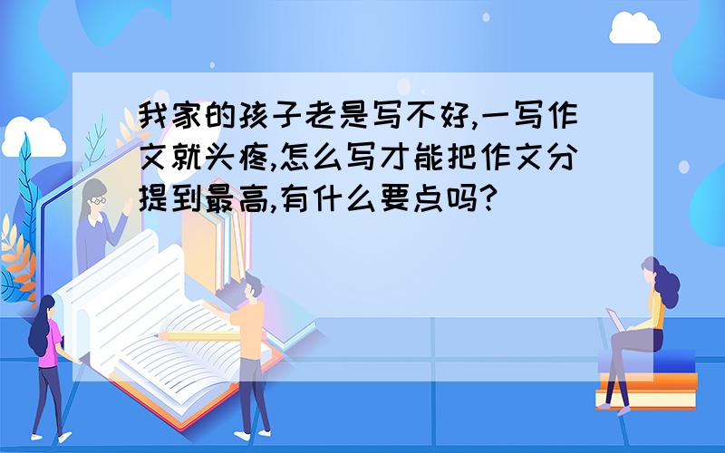 我家的孩子老是写不好,一写作文就头疼,怎么写才能把作文分提到最高,有什么要点吗?