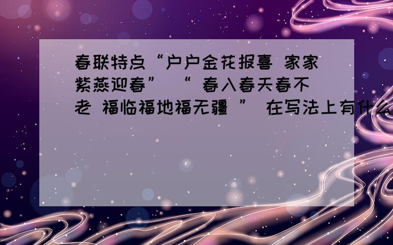 春联特点“户户金花报喜 家家紫燕迎春” “ 春入春天春不老 福临福地福无疆 ” 在写法上有什么特点知道的就说一下!急,明天要用!