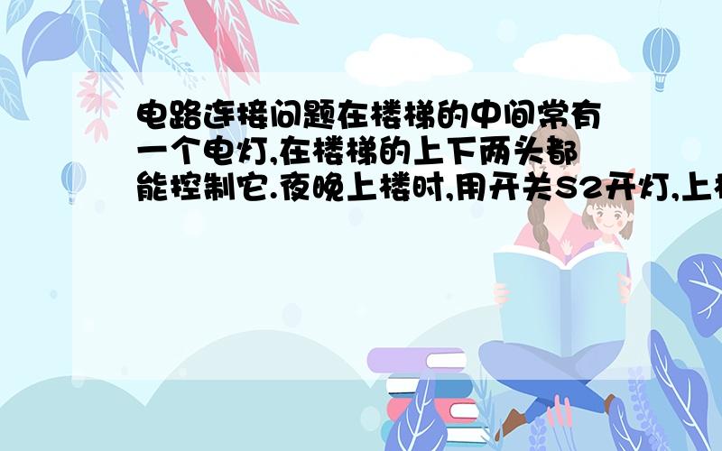 电路连接问题在楼梯的中间常有一个电灯,在楼梯的上下两头都能控制它.夜晚上楼时,用开关S2开灯,上楼后,为节约用电 用开关s1关灯,夜晚下楼时,用开关s1开灯,下楼后你在用s2关灯 开关S1 S2 为