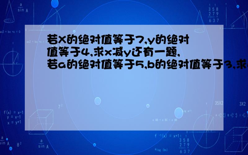 若X的绝对值等于7,y的绝对值等于4,求x减y还有一题,若a的绝对值等于5,b的绝对值等于3,求a减b的绝对值,不能只有答案,