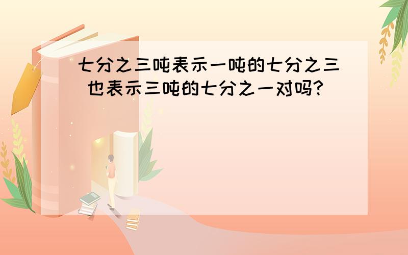 七分之三吨表示一吨的七分之三 也表示三吨的七分之一对吗?