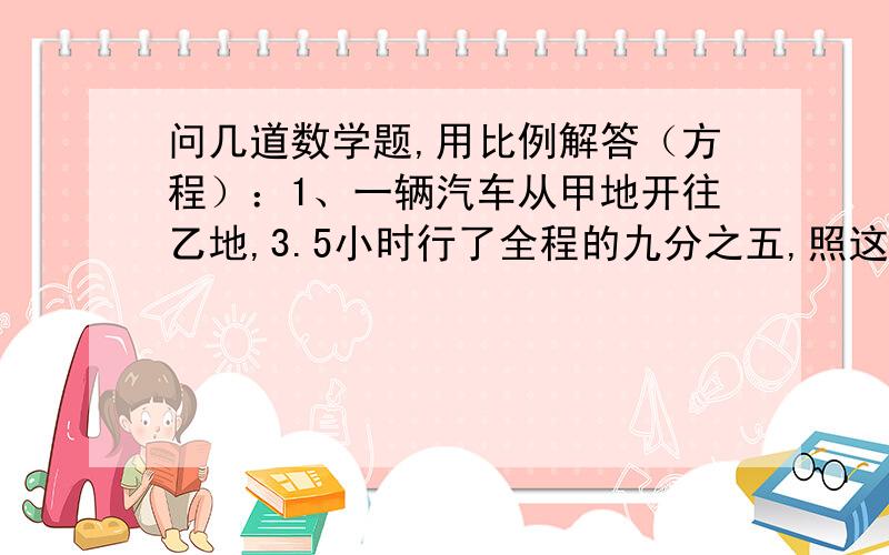 问几道数学题,用比例解答（方程）：1、一辆汽车从甲地开往乙地,3.5小时行了全程的九分之五,照这样计算,行完全程要几小时?2、小明读一本书,每天读12页,8天可以读完,如果每天多读4页,几天