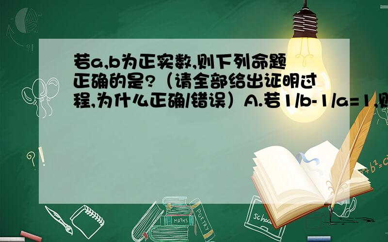 若a,b为正实数,则下列命题正确的是?（请全部给出证明过程,为什么正确/错误）A.若1/b-1/a=1,则a-b＜1B.若根号a-根号b=1,则|a-b|＜1C.若|a³-b³|=1,则|a-b|＜1错的请也给出证明,（不要仅仅举反例!