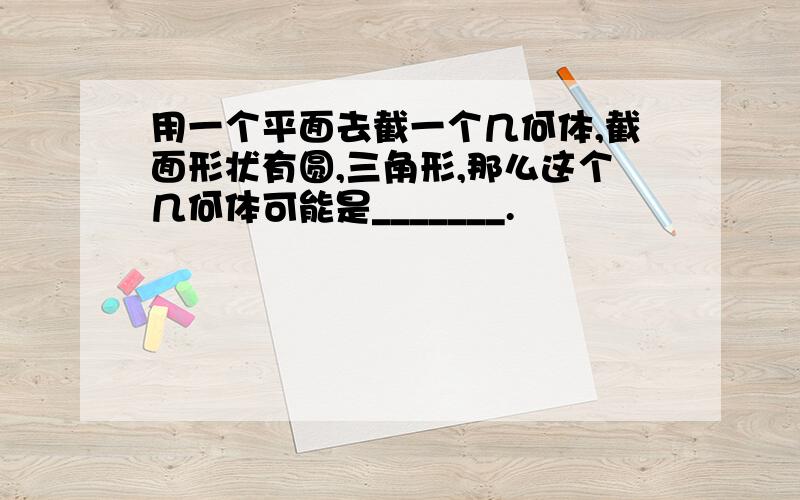 用一个平面去截一个几何体,截面形状有圆,三角形,那么这个几何体可能是_______.