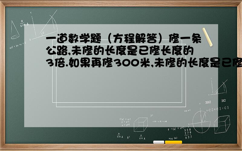 一道数学题（方程解答）修一条公路,未修的长度是已修长度的3倍.如果再修300米,未修的长度是已修长度的2倍,这条公路长多少米?